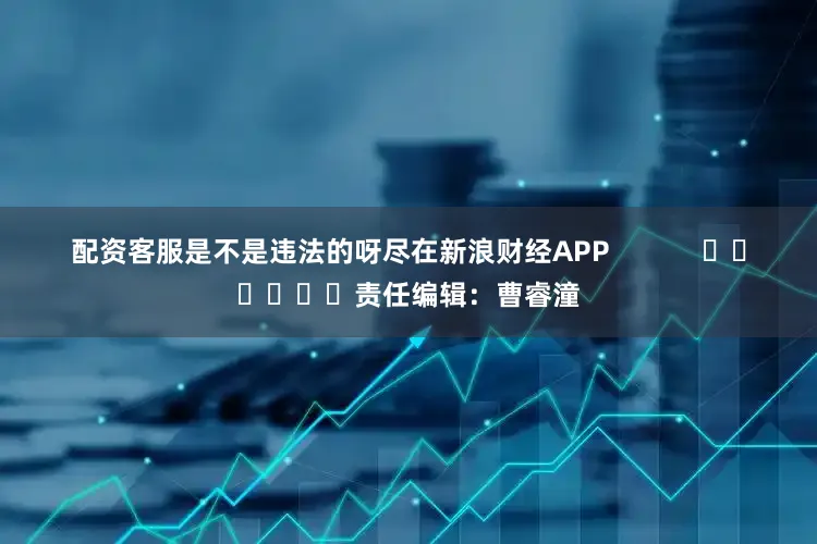 配资客服是不是违法的呀尽在新浪财经APP            						责任编辑：曹睿潼