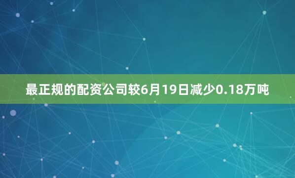 最正规的配资公司较6月19日减少0.18万吨