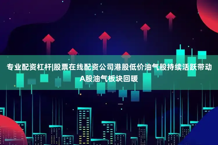 专业配资杠杆|股票在线配资公司港股低价油气股持续活跃带动A股油气板块回暖