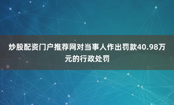 炒股配资门户推荐网对当事人作出罚款40.98万元的行政处罚